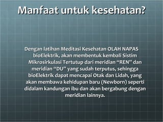 Manfaat untuk kesehatan? Dengan latihan Meditasi Kesehatan OLAH NAPAS bioElektrik, akan membentuk kembali Sistim Mikrosirkulasi Tertutup dari meridian “REN” dan meridian “DU” yang sudah terputus, sehingga bioElektrik dapat mencapai Otak dan Lidah, yang akan membawa kehidupan baru (Newborn) seperti didalam kandungan ibu dan akan bergabung dengan meridian lainnya. 