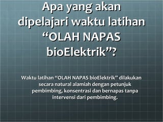 Apa yang akanApa yang akan
dipelajari waktu latihandipelajari waktu latihan
“OLAH NAPAS“OLAH NAPAS
bioElektrik”?bioElektrik”?
Waktu latihan “OLAH NAPAS bioElektrik” dilakukanWaktu latihan “OLAH NAPAS bioElektrik” dilakukan
secara natural alamiah dengan petunjuksecara natural alamiah dengan petunjuk
pembimbing, konsentrasi dan bernapas tanpapembimbing, konsentrasi dan bernapas tanpa
intervensi dari pembimbing.intervensi dari pembimbing.
 