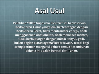 Asal UsulAsal Usul
Pelatihan “Olah Napas bio Elektrik” ini berdasarkanPelatihan “Olah Napas bio Elektrik” ini berdasarkan
Kedokteran Timur yang tidak bertentangan denganKedokteran Timur yang tidak bertentangan dengan
Kedokteran Barat, tidak mentransfer energi, tidakKedokteran Barat, tidak mentransfer energi, tidak
menggunakan obat obatan, tidak membaca mantra,menggunakan obat obatan, tidak membaca mantra,
tidak berhubungan dengan mistik- tahyul/ gaib,tidak berhubungan dengan mistik- tahyul/ gaib,
bukan bagian ajaran agama/ kepercayaan, tetapi bagibukan bagian ajaran agama/ kepercayaan, tetapi bagi
orang beriman mengakui bahwa semua kesembuhanorang beriman mengakui bahwa semua kesembuhan
didunia ini adalah berasal dari Tuhan.didunia ini adalah berasal dari Tuhan.
 