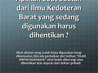 Apakah obat obatanApakah obat obatan
dari Ilmu Kedoterandari Ilmu Kedoteran
Barat yang sedangBarat yang sedang
digunakan harusdigunakan harus
dihentikan ?dihentikan ?
Obat obatan yang sudah biasa digunakan tetapObat obatan yang sudah biasa digunakan tetap
dikonsumsi, bila ada perbaikan dari latihan “OLAHdikonsumsi, bila ada perbaikan dari latihan “OLAH
NAPAS bioElektrik” obat boleh dikurangi atauNAPAS bioElektrik” obat boleh dikurangi atau
dihentikan atas anjuran dari dokter pribadi.dihentikan atas anjuran dari dokter pribadi.
 