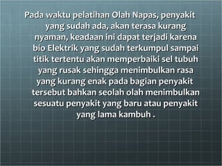 Pada waktu pelatihan Olah Napas, penyakitPada waktu pelatihan Olah Napas, penyakit
yang sudah ada, akan terasa kurangyang sudah ada, akan terasa kurang
nyaman, keadaan ini dapat terjadi karenanyaman, keadaan ini dapat terjadi karena
bio Elektrik yang sudah terkumpul sampaibio Elektrik yang sudah terkumpul sampai
titik tertentu akan memperbaiki sel tubuhtitik tertentu akan memperbaiki sel tubuh
yang rusak sehingga menimbulkan rasayang rusak sehingga menimbulkan rasa
yang kurang enak pada bagian penyakityang kurang enak pada bagian penyakit
tersebut bahkan seolah olah menimbulkantersebut bahkan seolah olah menimbulkan
sesuatu penyakit yang baru atau penyakitsesuatu penyakit yang baru atau penyakit
yang lama kambuh .yang lama kambuh .
 