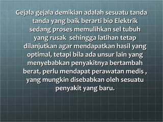 Gejala gejala demikian adalah sesuatu tandaGejala gejala demikian adalah sesuatu tanda
tanda yang baik berarti bio Elektriktanda yang baik berarti bio Elektrik
sedang proses memulihkan sel tubuhsedang proses memulihkan sel tubuh
yang rusak sehingga latihan tetapyang rusak sehingga latihan tetap
dilanjutkan agar mendapatkan hasil yangdilanjutkan agar mendapatkan hasil yang
optimal, tetapi bila ada unsur lain yangoptimal, tetapi bila ada unsur lain yang
menyebabkan penyakitnya bertambahmenyebabkan penyakitnya bertambah
berat, perlu mendapat perawatan medis ,berat, perlu mendapat perawatan medis ,
yang mungkin disebabkan oleh sesuatuyang mungkin disebabkan oleh sesuatu
penyakit yang baru.penyakit yang baru.
 