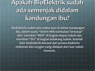 Apakah BioElektrik sudahApakah BioElektrik sudah
ada semenjak didalamada semenjak didalam
kandungan ibu?kandungan ibu?
BioElektrik sudah ada waktu bayi di dalam kandunganBioElektrik sudah ada waktu bayi di dalam kandungan
ibu, dalam suatu “Sistim Mikrosirkulasi Tertutup”ibu, dalam suatu “Sistim Mikrosirkulasi Tertutup”
dari meridian “REN” di bagian depan tubuh dandari meridian “REN” di bagian depan tubuh dan
meridian “DU” di bagian belakang tubuh. Setelahmeridian “DU” di bagian belakang tubuh. Setelah
lahir bioElektrik berasal dari proses biokimialahir bioElektrik berasal dari proses biokimia
makanan dan oxygen yang didapat dari luar tubuhmakanan dan oxygen yang didapat dari luar tubuh
manusia.manusia.
 