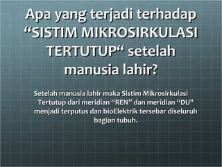 Apa yang terjadi terhadapApa yang terjadi terhadap
“SISTIM MIKROSIRKULASI“SISTIM MIKROSIRKULASI
TERTUTUP“ setelahTERTUTUP“ setelah
manusia lahir?manusia lahir?
Setelah manusia lahir maka Sistim MikrosirkulasiSetelah manusia lahir maka Sistim Mikrosirkulasi
Tertutup dari meridian “REN” dan meridian “DU"Tertutup dari meridian “REN” dan meridian “DU"
menjadi terputus dan bioElektrik tersebar diseluruhmenjadi terputus dan bioElektrik tersebar diseluruh
bagian tubuh.bagian tubuh.
 