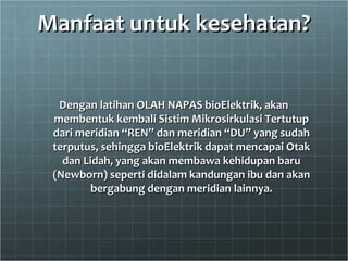 Manfaat untuk kesehatan?Manfaat untuk kesehatan?
Dengan latihan OLAH NAPAS bioElektrik, akanDengan latihan OLAH NAPAS bioElektrik, akan
membentuk kembali Sistim Mikrosirkulasi Tertutupmembentuk kembali Sistim Mikrosirkulasi Tertutup
dari meridian “REN” dan meridian “DU” yang sudahdari meridian “REN” dan meridian “DU” yang sudah
terputus, sehingga bioElektrik dapat mencapai Otakterputus, sehingga bioElektrik dapat mencapai Otak
dan Lidah, yang akan membawa kehidupan barudan Lidah, yang akan membawa kehidupan baru
(Newborn) seperti didalam kandungan ibu dan akan(Newborn) seperti didalam kandungan ibu dan akan
bergabung dengan meridian lainnya.bergabung dengan meridian lainnya.
 