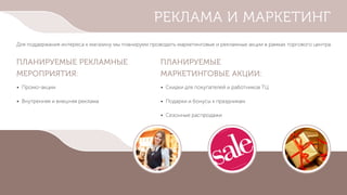 РЕКЛАМА И МАРКЕТИНГ
Для поддержания интереса к магазину мы планируем проводить маркетинговые и рекламные акции в рамках торгового центра.
ПЛАНИРУЕМЫЕ РЕКЛАМНЫЕ
МЕРОПРИЯТИЯ:
ПЛАНИРУЕМЫЕ
МАРКЕТИНГОВЫЕ АКЦИИ:
• Промо-акции
• Внутренняя и внешняя реклама
• Скидки для покупателей и работников ТЦ
• Подарки и бонусы к праздникам
• Сезонные распродажи
 