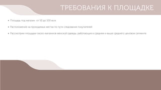 ТРЕБОВАНИЯ К ПЛОЩАДКЕ
• Площадь под магазин от 50 до 100 кв.м.
• Расположение на проходимых местах по пути следования покупателей
• Рассмотрим площадки около магазинов женской одежды, работающих в среднем и выше среднего ценовом сегменте
 