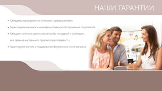 • Обязуемся своевременно оплачивать арендную плату
• Гарантируем вежливое и квалифицированное обслуживание покупателей
• Обещаем начинать работу магазина без опозданий и соблюдать
все правила внутреннего трудового распорядка ТЦ
• Гарантируем чистоту и поддержание фирменного стиля магазина
НАШИ ГАРАНТИИ
 
