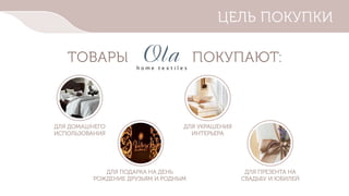 h o m e t e x t i l e s
ЦЕЛЬ ПОКУПКИ
ТОВАРЫ ПОКУПАЮТ:
ДЛЯ ДОМАШНЕГО
ИСПОЛЬЗОВАНИЯ
ДЛЯ УКРАШЕНИЯ
ИНТЕРЬЕРА
ДЛЯ ПОДАРКА НА ДЕНЬ
РОЖДЕНИЕ ДРУЗЬЯМ И РОДНЫМ
ДЛЯ ПРЕЗЕНТА НА
СВАДЬБУ И ЮБИЛЕЙ
 