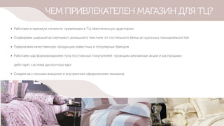 ЧЕМ ПРИВЛЕКАТЕЛЕН МАГАЗИН ДЛЯ ТЦ?
• Работаем в премиум сегменте: привлекаем в ТЦ обеспеченную аудиторию
• Подбираем широкий ассортимент домашнего текстиля: от постельного белья до кухонных принадлежностей
• Предлагаем качественную продукцию известных и популярных брендов
• Работаем над формированием пула постоянных покупателей: проводим рекламные акции и распродажи,
действует система дисконтных карт
• Следим за стильным внешним и внутренним оформлением магазина
 