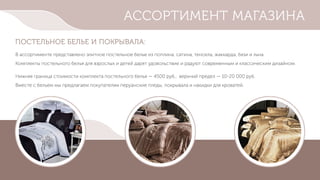 АССОРТИМЕНТ МАГАЗИНА
ПОСТЕЛЬНОЕ БЕЛЬЕ И ПОКРЫВАЛА:
В ассортименте представлено элитное постельное белье из поплина, сатина, тенсела, жаккарда, бязи и льна.
Комплекты постельного белья для взрослых и детей дарят удовольствие и радуют современным и классическим дизайном.
Нижняя граница стоимости комплекта постельного белья — 4500 руб., верхний предел — 10-20 000 руб.
Вместе с бельем мы предлагаем покупателям перуанские пледы, покрывала и накидки для кроватей.
 