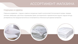 АССОРТИМЕНТ МАГАЗИНА
ПОДУШКИ И ОДЕЯЛА:
Отдельное направление — подушки и одеяла из натуральных тканей и наполнителей. В ассортименте пуховые, перьевые,
шелковые, бамбуковые, шерстяные и кашемировые одеяла, ортопедические и терапевтические подушки, подушки-кенгуру
для беременных. Вся продукция выполнена из гипоаллергенных и безопасных для здоровья материалов.
 