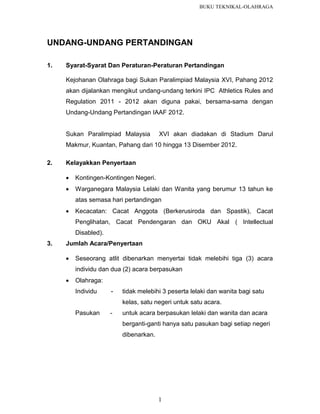BUKU TEKNIKAL-OLAHRAGA

UNDANG-UNDANG PERTANDINGAN
1.

Syarat-Syarat Dan Peraturan-Peraturan Pertandingan
Kejohanan Olahraga bagi Sukan Paralimpiad Malaysia XVI, Pahang 2012
akan dijalankan mengikut undang-undang terkini IPC Athletics Rules and
Regulation 2011 - 2012 akan diguna pakai, bersama-sama dengan
Undang-Undang Pertandingan IAAF 2012.

Sukan Paralimpiad Malaysia

XVI akan diadakan di Stadium Darul

Makmur, Kuantan, Pahang dari 10 hingga 13 Disember 2012.
2.

Kelayakkan Penyertaan


Kontingen-Kontingen Negeri.



Warganegara Malaysia Lelaki dan Wanita yang berumur 13 tahun ke
atas semasa hari pertandingan



Kecacatan: Cacat Anggota (Berkerusiroda dan Spastik), Cacat
Penglihatan, Cacat Pendengaran dan OKU Akal ( Intellectual
Disabled).

3.

Jumlah Acara/Penyertaan


Seseorang atlit dibenarkan menyertai tidak melebihi tiga (3) acara
individu dan dua (2) acara berpasukan



Olahraga:
Individu

-

tidak melebihi 3 peserta lelaki dan wanita bagi satu
kelas, satu negeri untuk satu acara.

Pasukan

-

untuk acara berpasukan lelaki dan wanita dan acara
berganti-ganti hanya satu pasukan bagi setiap negeri
dibenarkan.

1

 