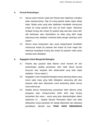 BUKU TEKNIKAL-OLAHRAGA

4.

Format Pertandingan
4.1

Semua acara Individu Lelaki dan Wanita akan dijalankan mengikut
kelas masing-masing. Tiga (3) orang peserta setiap negeri setiap
kelas. Setiap acara yang akan dijalankan hendaklah mempunyai
empat (4) orang peserta dari dua (2) buah negeri. Sekiranya
terdapat kurang dari empat (4) peserta bagi satu-satu acara atlitatlit berkenaan akan dipindahkan ke kelas yang lebih tinggi
seterusnya atau diadakan combined kelas dengan perkiraan point
system .

4.2

Semua acara berpasukan atau acara berganti-ganti hendaklah
mempunyai empat (4) pasukan dari empat (4) buah negeri dan
sekiranya terpadapat kurang dari empat (4) pasukan maka acara
tersebut akan dibatalkan.

5.

Kegagalan Untuk Mengambil Bahagian
5.1

Peserta atau pasukan tidak dibenar untuk menarik diri dari
pertandingan apabila penyertaan akhir telah dibuat kecuali
keuzuran atau terpaksa oleh sebab-sebab yang tidak dapat
dielakkan (“force majeur”).

5.2

Kegagalan untuk mengambil bahagian tanpa sebarang alasan yang
kukuh pada masa yang telah ditetapkan seseorang atlit atau
pasukan tidak akan dibenarkan untuk bertanding dalam semua
acara seterusnya.

5.3

Apabila semua borang-borang penyertaan telah diterima pihak
penganjur

akan

mengumumkan

tarikh

akhir

bagi

borang

penyertaan dan acara – acara yang akan dipertandingkan dalam
kejohanan ini. . Apabila Senarai Permulaan (Start List) telah
dikeluarkan hanya penarikan diri sahaja dibenarkan dan sebarang
pendaftaran

atlit-atlit

baru

2

TIDAK

AKAN

DIBENARKAN

 