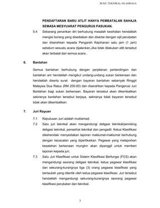 BUKU TEKNIKAL-OLAHRAGA

PENDAFTARAN BARU ATLIT HANYA PEMBATALAN SAHAJA
SEMASA MESYUARAT PENGURUS PASUKAN.
5.4

Sebarang penarikan diri berhubung masalah kesihatan hendaklah
mengisi borang yang disediakan dan disertai dengan sijil perubatan
dan diserahkan kepada Pengarah Kejohanan satu jam (1 jam)
sebelum sesuatu acara dijalankan.Jika tidak dilakukan atlit tersebut
akan terbatal dari semua acara .

6.

Bantahan
Semua bantahan berhubung dengan perjalanan pertandingan dan
bantahan am hendaklah mengikut undang-undang sukan berkenaan dan
hendaklah diserta surat

dengan bayaran bantahan sebanyak Ringgit

Malaysia Dua Ratus (RM 200.00) dan diserahkan kepada Pengerusi Juri
Bantahan bagi sukan berkenaan. Bayaran tersebut akan dikembalikan
sekiranya bantahan tersebut berjaya, sekiranya tidak bayaran tersebut
tidak akan dikembalikan.
7.

Juri Rayuan
7.1

Keputusan Juri adalah muktamad.

7.2

Satu juri teknikal akan mengandungi deligasi teknikal/penolong
deligasi teknikal, penasihat teknikal dan pengadil. Ketua Klasifikasi
dikehendaki menyediakan laporan maklumat-maklumat berhubung
dengan kecacatan yang dipertikaikan. Pegawai yang melaporkan
kesalahan berkenaan mungkin akan dipanggil untuk memberi
laporan kepada juri.

7.3

Satu Juri Klasifikasi untuk Sistem Klasifikasi Berfungsi (FCS) akan
mengandungi seorang deligasi teknikal, ketua pegawai klasifikasi
dan sekurang-kurangnya tiga (3) orang pegawai klasifikasi yang
bertauliah yang dilantik oleh ketua pegawai klasifikasi. Juri tersebut
hendaklah mengandungi sekurang-kurangnya seorang pegawai
klasifikasi perubatan dan teknikal.

3

 
