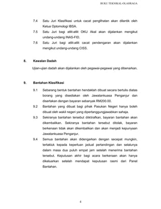 BUKU TEKNIKAL-OLAHRAGA

7.4

Satu Juri Klasifikasi untuk cacat penglihatan akan dilantik oleh
Ketua Optomologi IBSA.

7.5

Satu Juri bagi atlit-atlit OKU Akal akan dijalankan mengikut
undang-undang INAS-FID.

7.6

Satu Juri bagi atlit-atlit cacat pendengaran akan dijalankan
mengikut undang-undang CISS.

8.

Kawalan Dadah
Ujian-ujian dadah akan dijalankan oleh pegawai-pegawai yang dibenarkan.

9.

Bantahan Klasifikasi
9.1

Sebarang bentuk bantahan hendaklah dibuat secara bertulis diatas
borang yang disediakan oleh Jawatankuasa Penganjur dan
disertakan dengan bayaran sebanyak RM200.00.

9.2

Bantahan yang dibuat bagi pihak Pasukan Negeri hanya boleh
dibuat oleh wakil negeri yang dipertanggungjawabkan sahaja.

9.3

Sekiranya bantahan tersebut diiktirafkan, bayaran bantahan akan
dikembalikan. Sekiranya bantahan tersebut ditolak, bayaran
berkenaan tidak akan dikembalikan dan akan menjadi kepunyaan
Jawatankuasa Penganjur.

9.4

Semua bantahan akan didengarkan dengan secepat mungkin,
tertakluk kepada keperluan jadual pertandingan dan selalunya
dalam masa dua puluh empat jam setelah menerima bantahan
tersebut. Keputusan akhir bagi acara berkenaan akan hanya
dikeluarkan setelah mendapat keputusan rasmi dari Panel
Bantahan.

4

 