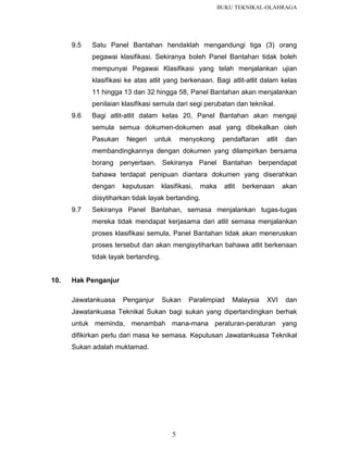 BUKU TEKNIKAL-OLAHRAGA

9.5

Satu Panel Bantahan hendaklah mengandungi tiga (3) orang
pegawai klasifikasi. Sekiranya boleh Panel Bantahan tidak boleh
mempunyai Pegawai Klasifikasi yang telah menjalankan ujian
klasifikasi ke atas atlit yang berkenaan. Bagi atlit-atlit dalam kelas
11 hingga 13 dan 32 hingga 58, Panel Bantahan akan menjalankan
penilaian klasifikasi semula dari segi perubatan dan teknikal.

9.6

Bagi atlit-atlit dalam kelas 20, Panel Bantahan akan mengaji
semula semua dokumen-dokumen asal yang dibekalkan oleh
Pasukan

Negeri

untuk

menyokong

pendaftaran

atlit

dan

membandingkannya dengan dokumen yang dilampirkan bersama
borang penyertaan. Sekiranya Panel Bantahan berpendapat
bahawa terdapat penipuan diantara dokumen yang diserahkan
dengan

keputusan

klasifikasi,

maka

atlit

berkenaan

akan

diisytiharkan tidak layak bertanding.
9.7

Sekiranya Panel Bantahan, semasa menjalankan tugas-tugas
mereka tidak mendapat kerjasama dari atlit semasa menjalankan
proses klasifikasi semula, Panel Bantahan tidak akan meneruskan
proses tersebut dan akan mengisytiharkan bahawa atlit berkenaan
tidak layak bertanding.

10.

Hak Penganjur
Jawatankuasa

Penganjur

Sukan

Paralimpiad

Malaysia

XVI

dan

Jawatankuasa Teknikal Sukan bagi sukan yang dipertandingkan berhak
untuk meminda, menambah mana-mana peraturan-peraturan yang
difikirkan perlu dari masa ke semasa. Keputusan Jawatankuasa Teknikal
Sukan adalah muktamad.

5

 