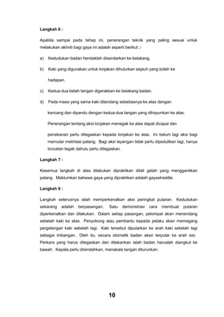 Langkah 6 :
Apabila sampai pada tahap ini, penerangan teknik yang paling sesuai untuk
melakukan aktiviti bagi gaya ini adalah seperti berikut ;a)

Kedudukan badan hendaklah disandarkan ke belakang.

b)

Kaki yang digunakan untuk lonjakan dihulurkan sejauh yang boleh ke
hadapan.

c)

Kedua-dua belah tangan digerakkan ke belakang badan.

d)

Pada masa yang sama kaki ditendang sebebasnya ke atas dengan
kencang dan dipandu dengan kedua-dua tangan yang dihayunkan ke atas.
Penerangan tentang aksi lonjakan menegak ke atas dapat dicapai dan
penekanan perlu ditegaskan kepada lonjakan ke atas. Ini belum lagi aksi bagi
memutar melintasi palang. Bagi aksi layangan tidak perlu dipedulikan lagi, hanya
loncatan tegak dahulu perlu ditegaskan.

Langkah 7 :
Kesemua langkah di atas dilakukan dipraktikan ditali getah yang menggantikan
palang. Maklumkan bahawa gaya yang dipraktikan adalah gayastraddle.
Langkah 8 :
Langkah seterusnya ialah memperkenalkan aksi peringkat putaran. Kedudukan
sekarang

adalah

berpasangan.

Satu

demonstrasi

cara

membuat

putaran

diperkenalkan dan dilakukan. Dalam setiap pasangan, pelompat akan menendang
sebelah kaki ke atas. Penyokong atau pembantu kepada pelaku akan memegang
pergelangan kaki sebelah lagi. Kaki tersebut diputarkan ke arah kaki sebelah lagi
sebagai imbangan. Oleh itu, secara otomatik badan akan terputar ke arah sisi.
Perkara yang harus ditegaskan dan ditekankan ialah badan haruslah diangkut ke
bawah. Kepala perlu direndahkan, manakala tangan diturunkan.

10

 