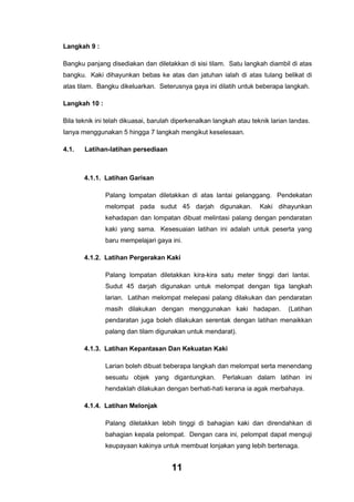 Langkah 9 :
Bangku panjang disediakan dan diletakkan di sisi tilam. Satu langkah diambil di atas
bangku. Kaki dihayunkan bebas ke atas dan jatuhan ialah di atas tulang belikat di
atas tilam. Bangku dikeluarkan. Seterusnya gaya ini dilatih untuk beberapa langkah.
Langkah 10 :
Bila teknik ini telah dikuasai, barulah diperkenalkan langkah atau teknik larian landas.
Ianya menggunakan 5 hingga 7 langkah mengikut keselesaan.
4.1.

Latihan-latihan persediaan

4.1.1. Latihan Garisan
Palang lompatan diletakkan di atas lantai gelanggang. Pendekatan
melompat pada sudut 45 darjah digunakan.

Kaki dihayunkan

kehadapan dan lompatan dibuat melintasi palang dengan pendaratan
kaki yang sama. Kesesuaian latihan ini adalah untuk peserta yang
baru mempelajari gaya ini.
4.1.2. Latihan Pergerakan Kaki
Palang lompatan diletakkan kira-kira satu meter tinggi dari lantai.
Sudut 45 darjah digunakan untuk melompat dengan tiga langkah
larian. Latihan melompat melepasi palang dilakukan dan pendaratan
masih dilakukan dengan menggunakan kaki hadapan.

(Latihan

pendaratan juga boleh dilakukan serentak dengan latihan menaikkan
palang dan tilam digunakan untuk mendarat).
4.1.3. Latihan Kepantasan Dan Kekuatan Kaki
Larian boleh dibuat beberapa langkah dan melompat serta menendang
sesuatu objek yang digantungkan.

Perlakuan dalam latihan ini

hendaklah dilakukan dengan berhati-hati kerana ia agak merbahaya.
4.1.4. Latihan Melonjak
Palang diletakkan lebih tinggi di bahagian kaki dan direndahkan di
bahagian kepala pelompat. Dengan cara ini, pelompat dapat menguji
keupayaan kakinya untuk membuat lonjakan yang lebih bertenaga.

11

 
