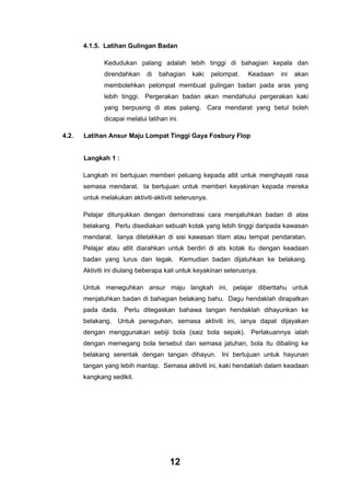 4.1.5. Latihan Gulingan Badan
Kedudukan palang adalah lebih tinggi di bahagian kepala dan
direndahkan

di

bahagian

kaki

pelompat.

Keadaan

ini

akan

membolehkan pelompat membuat gulingan badan pada aras yang
lebih tinggi. Pergerakan badan akan mendahului pergerakan kaki
yang berpusing di atas palang. Cara mendarat yang betul boleh
dicapai melalui latihan ini.
4.2.

Latihan Ansur Maju Lompat Tinggi Gaya Fosbury Flop

Langkah 1 :
Langkah ini bertujuan memberi peluang kepada atlit untuk menghayati rasa
semasa mendarat. Ia bertujuan untuk memberi keyakinan kepada mereka
untuk melakukan aktiviti-aktiviti seterusnya.
Pelajar ditunjukkan dengan demonstrasi cara menjatuhkan badan di atas
belakang. Perlu disediakan sebuah kotak yang lebih tinggi daripada kawasan
mendarat. Ianya diletakkan di sisi kawasan tilam atau tempat pendaratan.
Pelajar atau atlit diarahkan untuk berdiri di ats kotak itu dengan keadaan
badan yang lurus dan tegak. Kemudian badan dijatuhkan ke belakang.
Aktiviti ini diulang beberapa kali untuk keyakinan seterusnya.
Untuk meneguhkan ansur maju langkah ini, pelajar diberitahu untuk
menjatuhkan badan di bahagian belakang bahu. Dagu hendaklah dirapatkan
pada dada. Perlu ditegaskan bahawa tangan hendaklah dihayunkan ke
belakang. Untuk peneguhan, semasa aktiviti ini, ianya dapat dijayakan
dengan menggunakan sebiji bola (saiz bola sepak). Perlakuannya ialah
dengan memegang bola tersebut dan semasa jatuhan, bola itu dibaling ke
belakang serentak dengan tangan dihayun. Ini bertujuan untuk hayunan
tangan yang lebih mantap. Semasa aktiviti ini, kaki hendaklah dalam keadaan
kangkang sedikit.

12

 