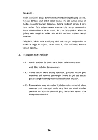 Langkah 5 :
Dalam langkah ini, pelajar diarahkan untuk membuat lompatan yang sebenar.
Sebagai bantuan untuk aktiviti dalam langkah ini, satu garisan untuk lari
landas dengan lengkungan disediakan. Palang hendaklah berada di paras
yang rendah. Pada mulanya pelajar akan mencuba dengan menggunakan
empat atau lima langkah larian landas. Ini cuba beberapa kali. Kemudian
palang akan ditinggikan sedikit demi sedikiti sekiranya lompatan berjaya
dilakukan.
Selepas itu, lakuan untuk aktiviti yang sama tetapi dengan menggunakan lari
landas 9 hingga 11 langkah. Pada aktiviti ini, larian hendaklah dilakukan
dengan agak laju.

4.3.

Penegasan dan Pemerhatian

4.3.1. Disiplin peraturan dan giliran, serta disiplin melakukan gerakan
wajib diberi perhatian dan penegasan.
4.3.2. Semas sesuatu aktiviti sedang dijalankan, guru atau jurulatih perlu
memerhati dan membuat penerangan kepada atlit jika ada sesuatu
perkara yang boleh memperbaiki lagi lakuan dalam lompatan.

4.3.3. Pelajar-pelajar yang lain adalah digalakkan untuk memerhati lakuan
rakannya untuk mendapat teknik yang betul dan dapat memberi
perhatian sekiranya ada perlakuan yang memerlukan teguran untuk
memperbaiki kesalahan.

14

 