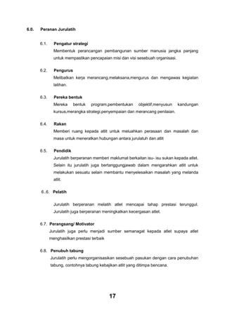 6.0.

Peranan Jurulatih

6.1.

Pengatur strategi
Membentuk perancangan pembangunan sumber manusia jangka panjang
untuk mempastikan pencapaian misi dan visi sesebuah organisasi.

6.2.

Pengurus
Melibatkan kerja merancang,melaksana,mengurus dan mengawas kegiatan
latihan.

6.3.

Pereka bentuk
Mereka

bentuk

program,pembentukan

objektif,menyusun

kandungan

kursus,merangka strategi,penyempaian dan merancang penilaian.
6.4.

Rakan
Memberi ruang kepada atlit untuk meluahkan perasaan dan masalah dan
masa untuk meneratkan hubungan antara jurulatuh dan atlit

6.5.

Pendidik
Jurulatih berperanan memberi maklumat berkaitan isu- isu sukan kepada atlet.
Selain itu jurulatih juga bertanggungjawab dalam mengarahkan atlit untuk
melakukan sesuatu selain membantu menyelesaikan masalah yang melanda
atlit.

6..6. Pelatih
Jurulatih berperanan melatih atlet mencapai tahap prestasi terunggul.
Jurulatih juga berperanan meningkatkan kecergasan atlet.
6.7. Perangsang/ Motivator
Jurulatih juga perlu menjadi sumber semanagat kepada atlet supaya atlet
menghasilkan prestasi terbaik
6.8. Penubuh tabung
Jurulatih perlu mengorganisasikan sesebuah pasukan dengan cara penubuhan
tabung, contohnya tabung kebajikan atlit yang ditimpa bencana.

17

 