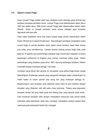 2.0.

Sejarah Lompat Tinggi

Acara Lompat Tinggi adalah salah satu daripada acara olahraga yang diminati dan
sentiasa mendapat perhatian ramai. Lompat Tinggi mula diperkenalkan dalam tahun
1887 dan dalam tahun 1896 acara Lompat Tinggi telah diperkenalkan dalam sukan
Olimpik.

Acara ini menjadi perhatian ramai kerana pelbagai gaya lompatan

digunakan oleh para atlit.
Tidak dapat dipastikan sama ada acara lompat tinggi pernah disenaraikan dalam
Sukan Olimpik Kuno seperti lompat jauh. Ada setengah pendapat mengatakan acara
lompat tinggi ini pernah dijadikan acara dalam sukan tersebut, tetapi tidak kurang
pula pihak yang menafikannya. Catatan terawal tentang lompat tinggi ialah pada
abad ke-19 apabila satu pertandingan diadakan bagi menentukan siapakah di antara
segolongan profesional di England yang mampu melompat paling tinggi. Dalam
pertandingan yang diadakan pada tahun 1861, seorang berbangsa Scotland, William
Tivendale berjaya melompat setinggi 1.83 meter.
Lompatan yang dibuat oleh peserta itu merupakan yang paling tinggi bukan sahaja
dibandingkan di kalangan peserta yang mengambil bahagian dalam pertandingan itu
malah ketika itu belum pernah ada orang lain yang melompat setinggi itu.
Bagaimanapun cara lompatan yang dilakukan pada masa itu jauh berbeza dengan
lompatan yang dilakukan oleh atlit pada masa sekarang. Palang yang digunakan
hanyalah seutas tali yang diikat pada dua batang kayu yang dipacak pada tanah.
Cara membuat lompatan ialah dengan merapatkan kedua-dua kaki sambil badan
melompat pada kedudukan statik atau menegak, menjadikan peserta seakan-akan
melompat pada kedudukan berdiri dan menegak.

3

 
