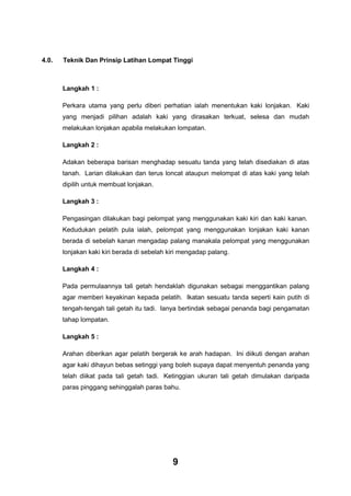4.0.

Teknik Dan Prinsip Latihan Lompat Tinggi

Langkah 1 :
Perkara utama yang perlu diberi perhatian ialah menentukan kaki lonjakan. Kaki
yang menjadi pilihan adalah kaki yang dirasakan terkuat, selesa dan mudah
melakukan lonjakan apabila melakukan lompatan.
Langkah 2 :
Adakan beberapa barisan menghadap sesuatu tanda yang telah disediakan di atas
tanah. Larian dilakukan dan terus loncat ataupun melompat di atas kaki yang telah
dipilih untuk membuat lonjakan.
Langkah 3 :
Pengasingan dilakukan bagi pelompat yang menggunakan kaki kiri dan kaki kanan.
Kedudukan pelatih pula ialah, pelompat yang menggunakan lonjakan kaki kanan
berada di sebelah kanan mengadap palang manakala pelompat yang menggunakan
lonjakan kaki kiri berada di sebelah kiri mengadap palang.
Langkah 4 :
Pada permulaannya tali getah hendaklah digunakan sebagai menggantikan palang
agar memberi keyakinan kepada pelatih. Ikatan sesuatu tanda seperti kain putih di
tengah-tengah tali getah itu tadi. Ianya bertindak sebagai penanda bagi pengamatan
tahap lompatan.
Langkah 5 :
Arahan diberikan agar pelatih bergerak ke arah hadapan. Ini diikuti dengan arahan
agar kaki dihayun bebas setinggi yang boleh supaya dapat menyentuh penanda yang
telah diikat pada tali getah tadi. Ketinggian ukuran tali getah dimulakan daripada
paras pinggang sehinggalah paras bahu.

9

 