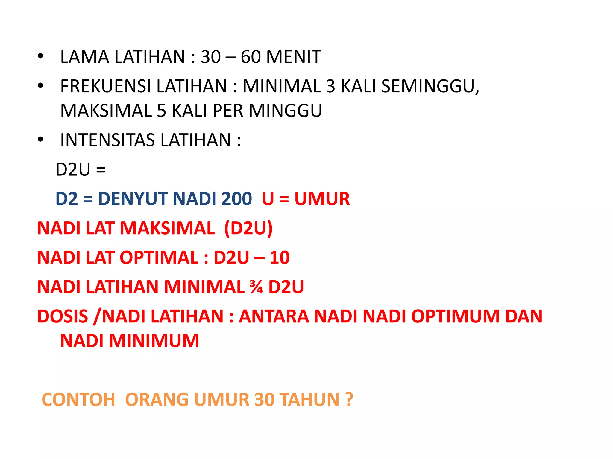 • LAMA LATIHAN : 30 – 60 MENIT
• FREKUENSI LATIHAN : MINIMAL 3 KALI SEMINGGU,
MAKSIMAL 5 KALI PER MINGGU
• INTENSITAS LATIHAN :
D2U =
D2 = DENYUT NADI 200 U = UMUR
NADI LAT MAKSIMAL (D2U)
NADI LAT OPTIMAL : D2U – 10
NADI LATIHAN MINIMAL ¾ D2U
DOSIS /NADI LATIHAN : ANTARA NADI NADI OPTIMUM DAN
NADI MINIMUM
CONTOH ORANG UMUR 30 TAHUN ?
 