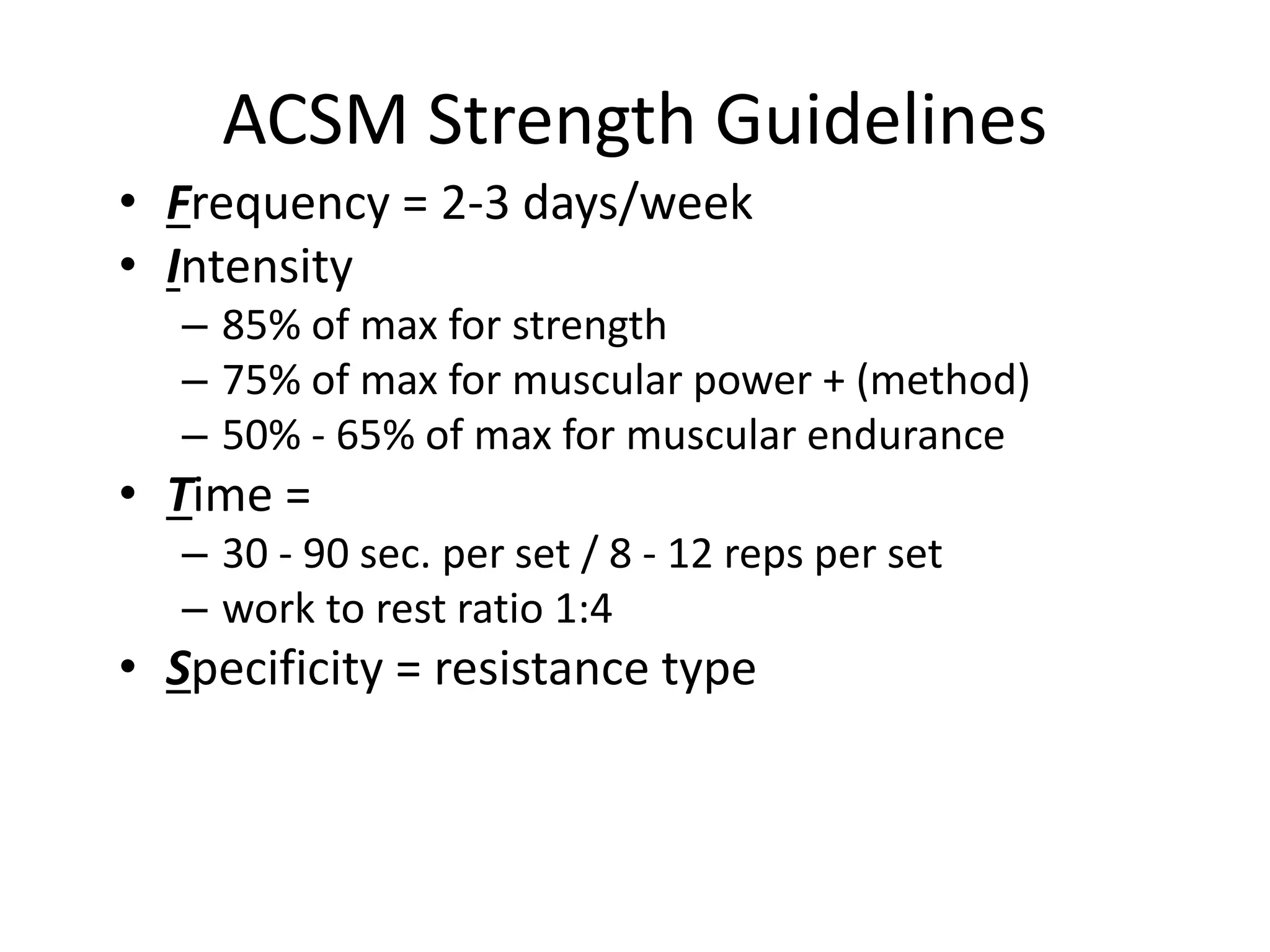 ACSM Strength Guidelines
• Frequency = 2-3 days/week
• Intensity
– 85% of max for strength
– 75% of max for muscular power + (method)
– 50% - 65% of max for muscular endurance
• Time =
– 30 - 90 sec. per set / 8 - 12 reps per set
– work to rest ratio 1:4
• Specificity = resistance type
 