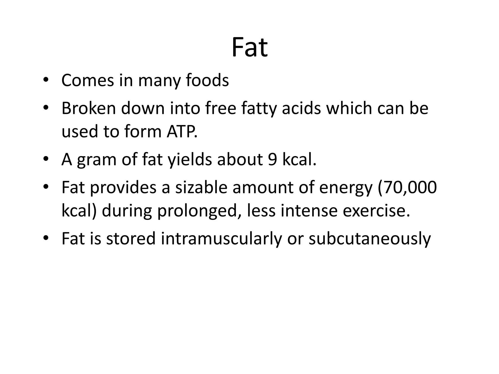 Fat
• Comes in many foods
• Broken down into free fatty acids which can be
used to form ATP.
• A gram of fat yields about 9 kcal.
• Fat provides a sizable amount of energy (70,000
kcal) during prolonged, less intense exercise.
• Fat is stored intramuscularly or subcutaneously
 