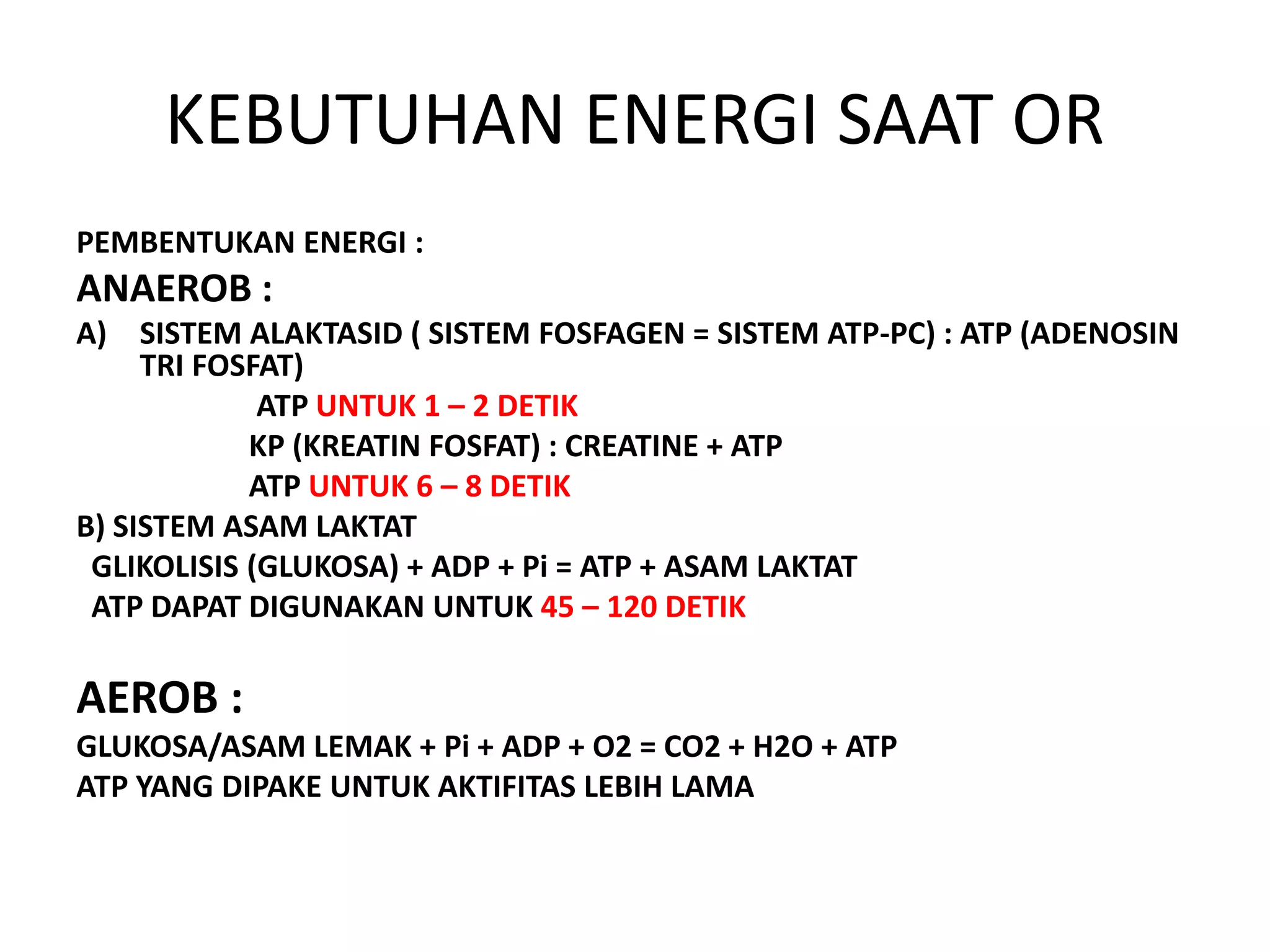KEBUTUHAN ENERGI SAAT OR
PEMBENTUKAN ENERGI :
ANAEROB :
A) SISTEM ALAKTASID ( SISTEM FOSFAGEN = SISTEM ATP-PC) : ATP (ADENOSIN
TRI FOSFAT)
ATP UNTUK 1 – 2 DETIK
KP (KREATIN FOSFAT) : CREATINE + ATP
ATP UNTUK 6 – 8 DETIK
B) SISTEM ASAM LAKTAT
GLIKOLISIS (GLUKOSA) + ADP + Pi = ATP + ASAM LAKTAT
ATP DAPAT DIGUNAKAN UNTUK 45 – 120 DETIK
AEROB :
GLUKOSA/ASAM LEMAK + Pi + ADP + O2 = CO2 + H2O + ATP
ATP YANG DIPAKE UNTUK AKTIFITAS LEBIH LAMA
 