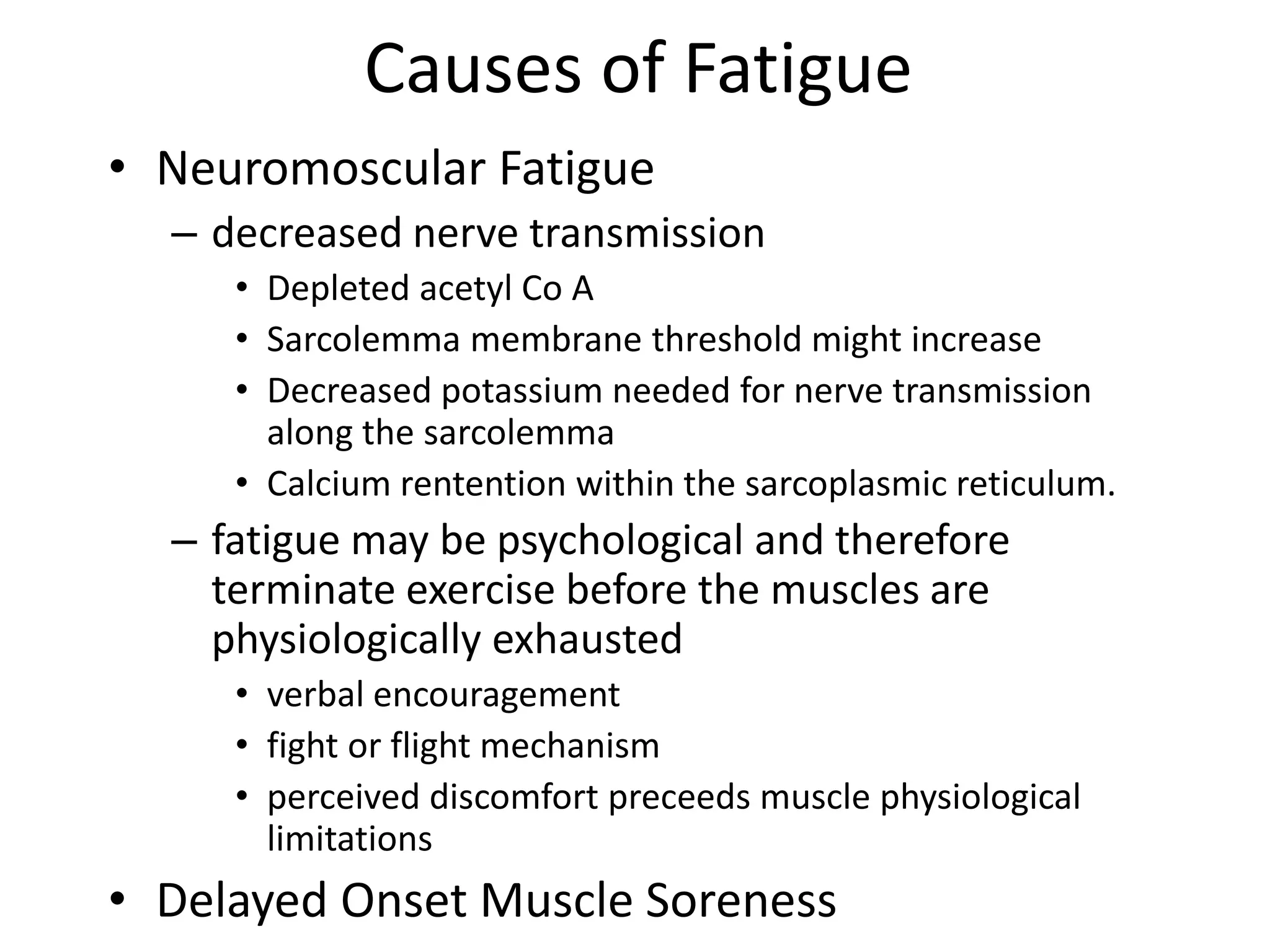 Causes of Fatigue
• Neuromoscular Fatigue
– decreased nerve transmission
• Depleted acetyl Co A
• Sarcolemma membrane threshold might increase
• Decreased potassium needed for nerve transmission
along the sarcolemma
• Calcium rentention within the sarcoplasmic reticulum.
– fatigue may be psychological and therefore
terminate exercise before the muscles are
physiologically exhausted
• verbal encouragement
• fight or flight mechanism
• perceived discomfort preceeds muscle physiological
limitations
• Delayed Onset Muscle Soreness
 