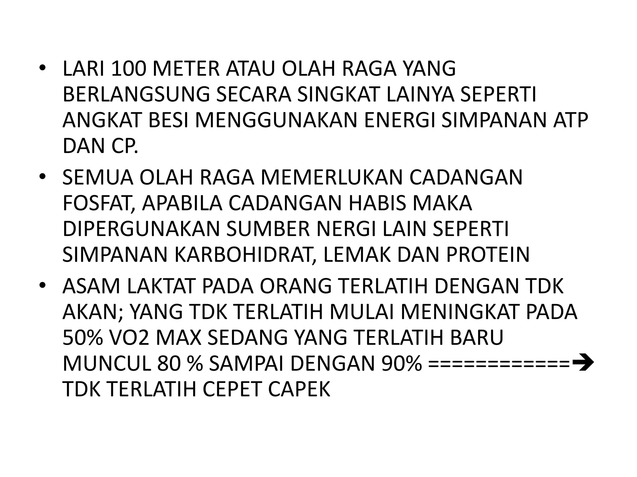 • LARI 100 METER ATAU OLAH RAGA YANG
BERLANGSUNG SECARA SINGKAT LAINYA SEPERTI
ANGKAT BESI MENGGUNAKAN ENERGI SIMPANAN ATP
DAN CP.
• SEMUA OLAH RAGA MEMERLUKAN CADANGAN
FOSFAT, APABILA CADANGAN HABIS MAKA
DIPERGUNAKAN SUMBER NERGI LAIN SEPERTI
SIMPANAN KARBOHIDRAT, LEMAK DAN PROTEIN
• ASAM LAKTAT PADA ORANG TERLATIH DENGAN TDK
AKAN; YANG TDK TERLATIH MULAI MENINGKAT PADA
50% VO2 MAX SEDANG YANG TERLATIH BARU
MUNCUL 80 % SAMPAI DENGAN 90% ============
TDK TERLATIH CEPET CAPEK
 