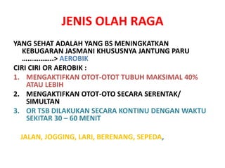 JENIS OLAH RAGA
YANG SEHAT ADALAH YANG BS MENINGKATKAN
KEBUGARAN JASMANI KHUSUSNYA JANTUNG PARU
……………..> AEROBIK
CIRI CIRI OR AEROBIK :
1. MENGAKTIFKAN OTOT-OTOT TUBUH MAKSIMAL 40%
ATAU LEBIH
2. MENGAKTIFKAN OTOT-OTO SECARA SERENTAK/
SIMULTAN
3. OR TSB DILAKUKAN SECARA KONTINU DENGAN WAKTU
SEKITAR 30 – 60 MENIT
JALAN, JOGGING, LARI, BERENANG, SEPEDA,
 