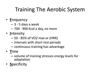 Training The Aerobic System
• Frequency
– 3 - 5 days a week
– 700 - 900 Kcal a day, no more
• Intensity
– 50 - 85% of VO2 max or (HRR)
– intervals with short rest periods
– continuous training has advantage
• Time
– volume of training stresses energy levels for
adaptation
• Specificity
 