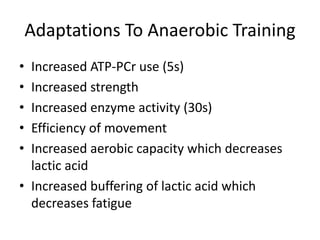 Adaptations To Anaerobic Training
• Increased ATP-PCr use (5s)
• Increased strength
• Increased enzyme activity (30s)
• Efficiency of movement
• Increased aerobic capacity which decreases
lactic acid
• Increased buffering of lactic acid which
decreases fatigue
 