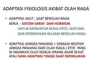 ADAPTASI FISIOLOGIS AKIBAT OLAH RAGA
• ADAPTASI AKUT , SAAT BEROLAH RAGA
KERJA : SISTEM SARAF DAN HORMON
UNTUK MENGATUR KERJA OTOT, JANTUNG
DAN PERNAFASAN SELAMA BEROLAH RAGA
• ADAPTASI JANGKA PANJANG = SEBAGAI RESPON
JANGKA PANJANG DARI OLAH RAGA ( EFEK YANG
DI INGINKAN OLEH SEMUA ORANG AGAR SEHAT
ATAU DAYA ADAPTASI TINGGI SAAT DIPERLUKAN
 