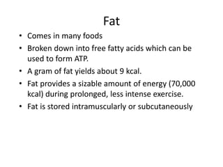 Fat
• Comes in many foods
• Broken down into free fatty acids which can be
used to form ATP.
• A gram of fat yields about 9 kcal.
• Fat provides a sizable amount of energy (70,000
kcal) during prolonged, less intense exercise.
• Fat is stored intramuscularly or subcutaneously
 