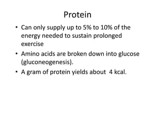 Protein
• Can only supply up to 5% to 10% of the
energy needed to sustain prolonged
exercise
• Amino acids are broken down into glucose
(gluconeogenesis).
• A gram of protein yields about 4 kcal.
 