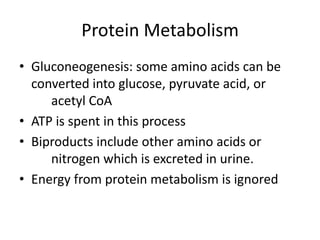 Protein Metabolism
• Gluconeogenesis: some amino acids can be
converted into glucose, pyruvate acid, or
acetyl CoA
• ATP is spent in this process
• Biproducts include other amino acids or
nitrogen which is excreted in urine.
• Energy from protein metabolism is ignored
 