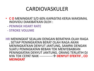 CARDIOVASKULER
• C O MENINGKAT S/D 60% KAPASITAS KERJA MAKSIMAL
INDIVIDU DIAKIBATKAN OLEH :
- PENINGK HEART RATE
- STROKE VOLUME
HR MENINGKAT SEJALAN DENGAN BERATNYA OLAH RAGA
, SETIAP PENINGKATAN BERAT OLAH RAGA AKAN
MENINGKATKAN DENYUT JANTUNG, SAMPAI DENGAN
SUATU PENINGKATAN BEBAN TDK MENYEBABKAN
PENINGKATAN DENYUT JANTUNG. ORANG TERLATIH DJ
NYA TDK CEPAT NAIK ------------ DENYUT EFEKTIF , CO
MEINGKAT
 