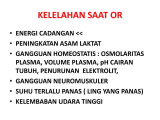 KELELAHAN SAAT OR
• ENERGI CADANGAN <<
• PENINGKATAN ASAM LAKTAT
• GANGGUAN HOMEOSTATIS : OSMOLARITAS
PLASMA, VOLUME PLASMA, pH CAIRAN
TUBUH, PENURUNAN ELEKTROLIT,
• GANGGUAN NEUROMUSKULER
• SUHU TERLALU PANAS ( LING YANG PANAS)
• KELEMBABAN UDARA TINGGI
 