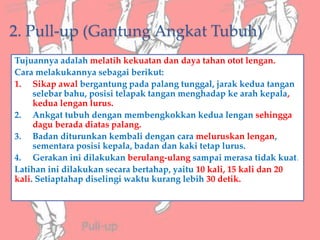 2. Pull-up (Gantung Angkat Tubuh)
Tujuannya adalah melatih kekuatan dan daya tahan otot lengan.
Cara melakukannya sebagai berikut:
1. Sikap awal bergantung pada palang tunggal, jarak kedua tangan
selebar bahu, posisi telapak tangan menghadap ke arah kepala,
kedua lengan lurus.
2. Ankgat tubuh dengan membengkokkan kedua lengan sehingga
dagu berada diatas palang.
3. Badan diturunkan kembali dengan cara meluruskan lengan,
sementara posisi kepala, badan dan kaki tetap lurus.
4. Gerakan ini dilakukan berulang-ulang sampai merasa tidak kuat.
Latihan ini dilakukan secara bertahap, yaitu 10 kali, 15 kali dan 20
kali. Setiaptahap diselingi waktu kurang lebih 30 detik.
 