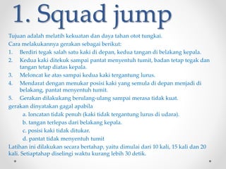 1. Squad jump
Tujuan adalah melatih kekuatan dan daya tahan otot tungkai.
Cara melakukannya gerakan sebagai berikut:
1. Berdiri tegak salah satu kaki di depan, kedua tangan di belakang kepala.
2. Kedua kaki ditekuk sampai pantat menyentuh tumit, badan tetap tegak dan
tangan tetap diatas kepala.
3. Meloncat ke atas sampai kedua kaki tergantung lurus.
4. Mendarat dengan menukar posisi kaki yang semula di depan menjadi di
belakang, pantat menyentuh tumit.
5. Gerakan dilakukang berulang-ulang sampai merasa tidak kuat.
gerakan dinyatakan gagal apabila
a. loncatan tidak penuh (kaki tidak tergantung lurus di udara).
b. tangan terlepas dari belakang kepala.
c. posisi kaki tidak ditukar.
d. pantat tidak menyentuh tumit
Latihan ini dilakukan secara bertahap, yaitu dimulai dari 10 kali, 15 kali dan 20
kali. Setiaptahap diselingi waktu kurang lebih 30 detik.
 