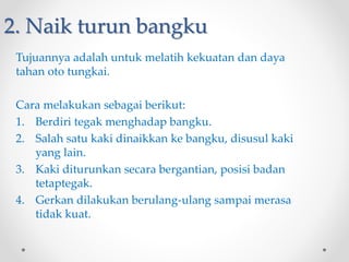 2. Naik turun bangku
Tujuannya adalah untuk melatih kekuatan dan daya
tahan oto tungkai.
Cara melakukan sebagai berikut:
1. Berdiri tegak menghadap bangku.
2. Salah satu kaki dinaikkan ke bangku, disusul kaki
yang lain.
3. Kaki diturunkan secara bergantian, posisi badan
tetaptegak.
4. Gerkan dilakukan berulang-ulang sampai merasa
tidak kuat.
 