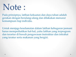 Note :
Pada prinsipnya, latihan kekuatan dan daya tahan adalah
gerakan dengan berulang-ulang dan dilakukan menurut
kemampuan tiap individu.
Untuk menjaga keselamatan dalam latihan kebugaran jasmani
harus memperhatikan hal-hal, yaitu latihan yang terprogram
dan terartur di bawah pengawasan instruktur dan istirahat
yang teratur serta makanan yang bergizi.
 