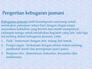Pengertian kebugaran jasmani
Kebugaran jasmani ialah kemampuan seseorang untuk
melakukan pekerjaan sehari-hari dengan ringan tanpa
merasakan kelelahan yang berarti dan masih mempunyai
cadangan tenaga untuk melakukan kegiatan yang lain. Ada tiga
hal penting dalam kebugaran jasmani, yaitu:
1. Fisik : berkenaan dengan otot, tulang dan lemak.
2. Fungsi organ : berkenaan dengan efisien sistem jantung,
pembuluh darah dan pernapasan (paru-paru).
3. Respons otot : (kelenturan, kekuatan, kecepatan dan
ketahanan).
 