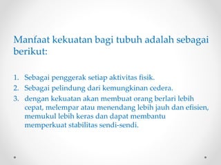 Manfaat kekuatan bagi tubuh adalah sebagai
berikut:
1. Sebagai penggerak setiap aktivitas fisik.
2. Sebagai pelindung dari kemungkinan cedera.
3. dengan kekuatan akan membuat orang berlari lebih
cepat, melempar atau menendang lebih jauh dan efisien,
memukul lebih keras dan dapat membantu
memperkuat stabilitas sendi-sendi.
 