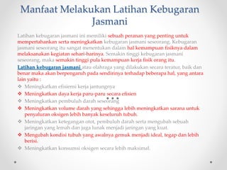 Manfaat Melakukan Latihan Kebugaran
Jasmani
Latihan kebugaran jasmani ini memiliki sebuah peranan yang penting untuk
mempertahankan serta meningkatkan kebugaran jasmani seseorang. Kebugaran
jasmani seseorang itu sangat menentukan dalam hal kemampuan fisiknya dalam
melaksanakan kegiatan sehari-harinya. Semakin tinggi kebugaran jasmani
seseorang, maka semakin tinggi pula kemampuan kerja fisik orang itu.
Latihan kebugaran jasmani atau olahraga yang dilakukan secara teratur, baik dan
benar maka akan berpengaruh pada sendirinya terhadap beberapa hal, yang antara
lain yaitu :
 Meningkatkan efisiensi kerja jantungnya
 Meningkatkan daya kerja paru-paru secara efisien
 Meningkatkan pembuluh darah seseorang
 Meningkatkan volume darah yang sehingga lebih meningkatkan sarana untuk
penyaluran oksigen lebih banyak keseluruh tubuh.
 Meningkatkan ketegangan otot, pembuluh darah serta mengubah sebuah
jaringan yang lemah dan juga lunak menjadi jaringan yang kuat.
 Mengubah kondisi tubuh yang awalnya gemuk menjadi ideal, tegap dan lebih
berisi.
 Meningkatkan konsumsi oksigen secara lebih maksimal.
 